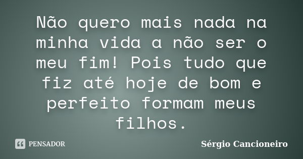 Não quero mais nada na minha vida a não ser o meu fim! Pois tudo que fiz até hoje de bom e perfeito formam meus filhos.... Frase de Sérgio Cancioneiro.