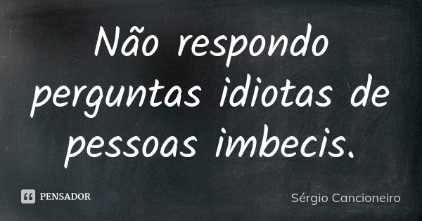 Não respondo perguntas idiotas de pessoas imbecis.... Frase de Sérgio Cancioneiro.