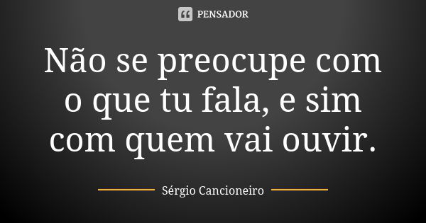 Não se preocupe com o que tu fala, e sim com quem vai ouvir.... Frase de Sérgio Cancioneiro.