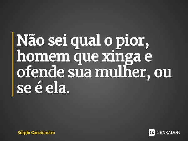 Não sei qual o pior, homem que xinga e ofende sua mulher, ou se é ela.... Frase de Sérgio Cancioneiro.