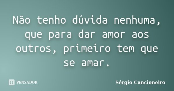 Não tenho dúvida nenhuma, que para dar amor aos outros, primeiro tem que se amar.... Frase de Sérgio Cancioneiro.