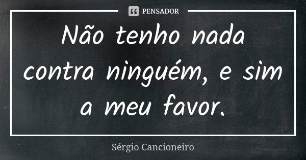 Não tenho nada contra ninguém, e sim a meu favor.... Frase de Sérgio Cancioneiro.