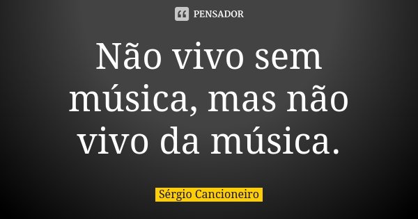 Não vivo sem música, mas não vivo da música.... Frase de Sérgio Cancioneiro.