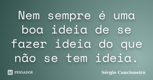 Nem sempre é uma boa ideia de se fazer ideia do que não se tem ideia.... Frase de Sérgio Cancioneiro.