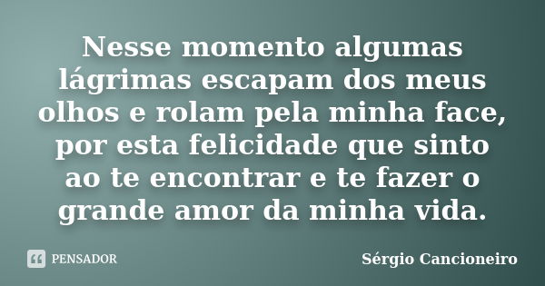 Nesse momento algumas lágrimas escapam dos meus olhos e rolam pela minha face, por esta felicidade que sinto ao te encontrar e te fazer o grande amor da minha v... Frase de Sérgio Cancioneiro.