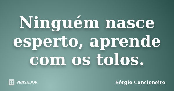 Ninguém nasce esperto, aprende com os tolos.... Frase de Sérgio Cancioneiro.