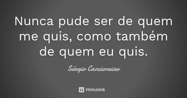 Nunca pude ser de quem me quis, como também de quem eu quis.... Frase de Sérgio Cancioneiro.