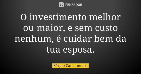 O investimento melhor ou maior, e sem custo nenhum, é cuidar bem da tua esposa.... Frase de Sérgio Cancioneiro.