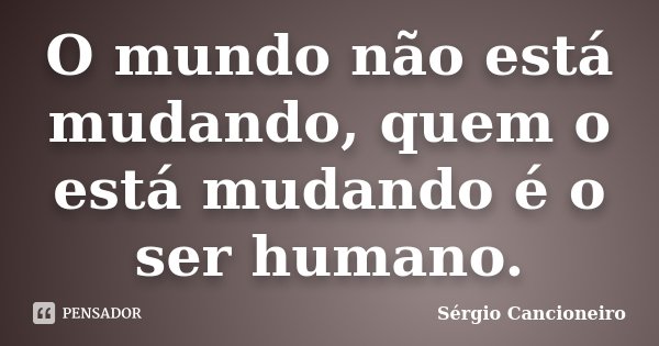 O mundo não está mudando, quem o está mudando é o ser humano.... Frase de Sérgio Cancioneiro.