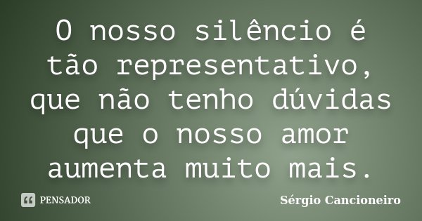 O nosso silêncio é tão representativo, que não tenho dúvidas que o nosso amor aumenta muito mais.... Frase de Sérgio Cancioneiro.