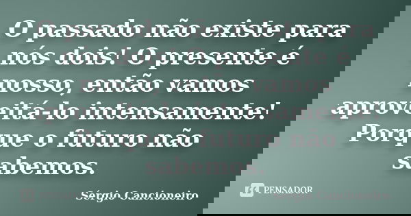 O passado não existe para nós dois! O presente é nosso, então vamos aproveitá-lo intensamente! Porque o futuro não sabemos.... Frase de Sérgio Cancioneiro.