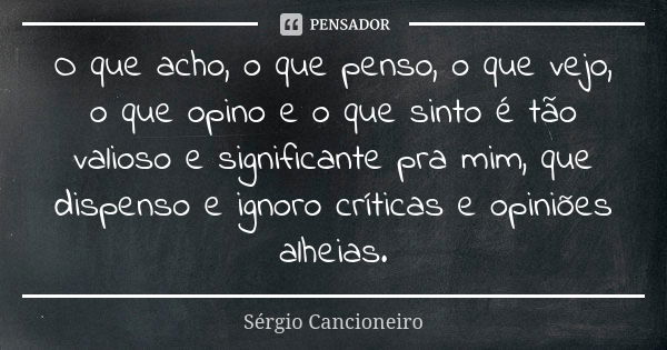 O que acho, o que penso, o que vejo, o que opino e o que sinto é tão valioso e significante pra mim, que dispenso e ignoro críticas e opiniões alheias.... Frase de Sérgio Cancioneiro.