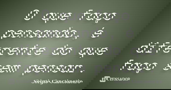 O que faço pensando, é diferente do que faço sem pensar.... Frase de Sérgio Cancioneiro.