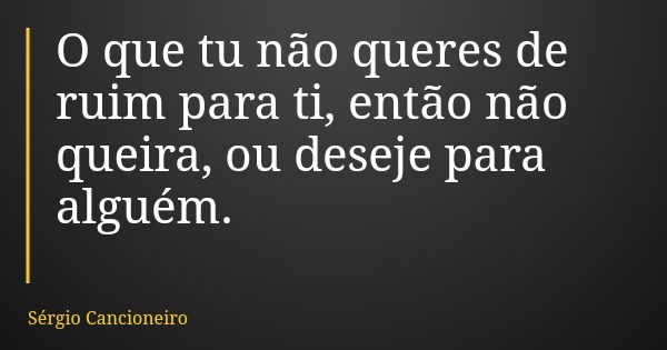 O que tu não queres de ruim para ti, então não queira, ou deseje para alguém.... Frase de Sérgio Cancioneiro.
