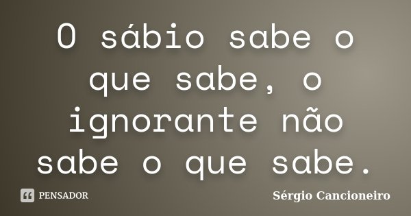 O sábio sabe o que sabe, o ignorante não sabe o que sabe.... Frase de Sérgio Cancioneiro.