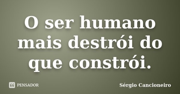 O ser humano mais destrói do que constrói.... Frase de Sérgio Cancioneiro.