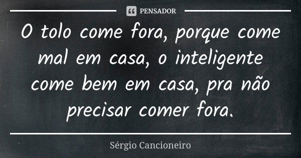 O tolo come fora, porque come mal em casa, o inteligente come bem em casa, pra não precisar comer fora.... Frase de Sérgio Cancioneiro.