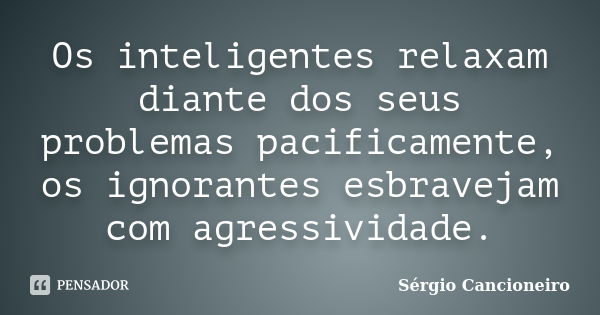 Os inteligentes relaxam diante dos seus problemas pacificamente, os ignorantes esbravejam com agressividade.... Frase de Sérgio Cancioneiro.