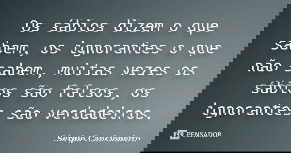 Os sábios dizem o que sabem, os ignorantes o que não sabem, muitas vezes os sábios são falsos, os ignorantes são verdadeiros.... Frase de Sérgio Cancioneiro.