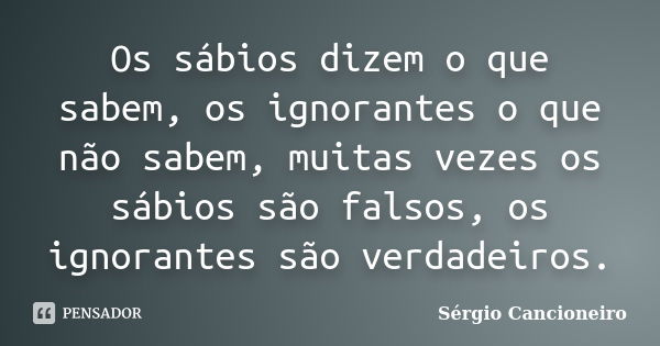 Os sábios dizem o que sabem, os ignorantes o que não sabem, muitas vezes os sábios são falsos, os ignorantes são verdadeiros.... Frase de Sérgio Cancioneiro.