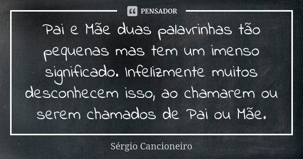 Pai e Mãe duas palavrinhas tão pequenas mas tem um imenso significado. Infelizmente muitos desconhecem isso, ao chamarem ou serem chamados de Pai ou Mãe.... Frase de Sérgio Cancioneiro.