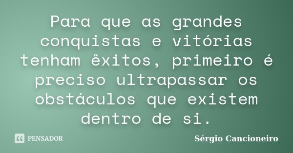 Para que as grandes conquistas e vitórias tenham êxitos, primeiro é preciso ultrapassar os obstáculos que existem dentro de si.... Frase de Sérgio Cancioneiro.