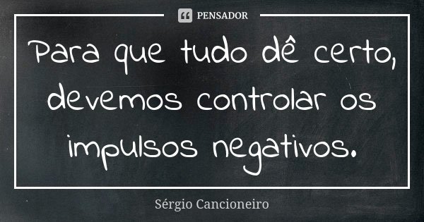Para que tudo dê certo, devemos controlar os impulsos negativos.... Frase de Sérgio Cancioneiro.