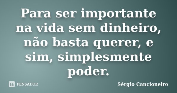 Para ser importante na vida sem dinheiro, não basta querer, e sim, simplesmente poder.... Frase de Sérgio Cancioneiro.