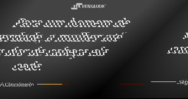 Para um homem de verdade, a mulher até com dor de cabeça ela cede.... Frase de Sérgio Cancioneiro.