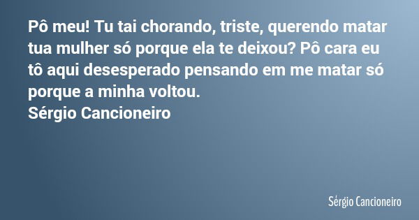 Pô meu! Tu tai chorando, triste, querendo matar tua mulher só porque ela te deixou? Pô cara eu tô aqui desesperado pensando em me matar só porque a minha voltou... Frase de Sérgio Cancioneiro.