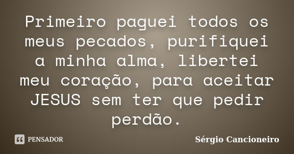 Primeiro paguei todos os meus pecados, purifiquei a minha alma, libertei meu coração, para aceitar JESUS sem ter que pedir perdão.... Frase de Sérgio Cancioneiro.