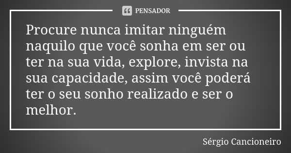 Procure nunca imitar ninguém naquilo que você sonha em ser ou ter na sua vida, explore, invista na sua capacidade, assim você poderá ter o seu sonho realizado e... Frase de Sérgio Cancioneiro.