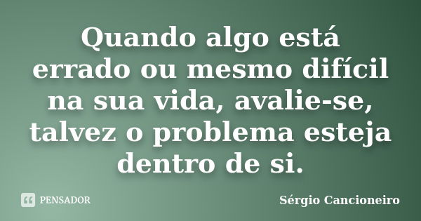 Quando algo está errado ou mesmo difícil na sua vida, avalie-se, talvez o problema esteja dentro de si.... Frase de Sérgio Cancioneiro.