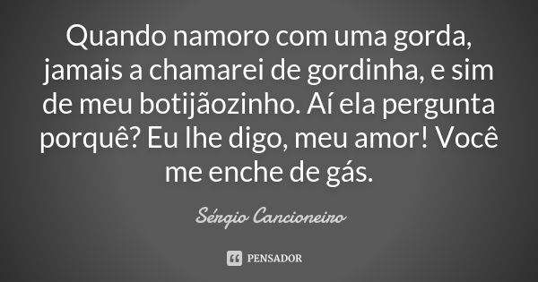 Quando namoro com uma gorda, jamais a chamarei de gordinha, e sim de meu botijãozinho. Aí ela pergunta porquê? Eu lhe digo, meu amor! Você me enche de gás.... Frase de Sérgio Cancioneiro.