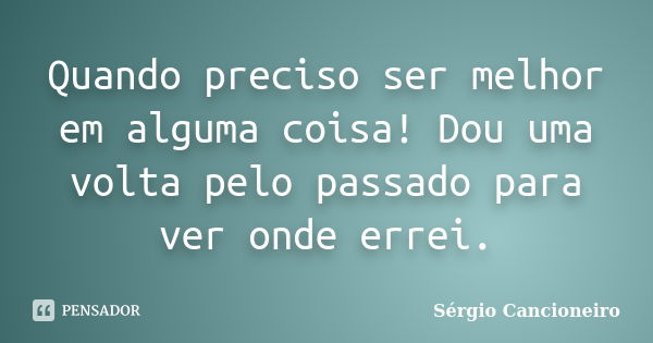 Quando preciso ser melhor em alguma coisa! Dou uma volta pelo passado para ver onde errei.... Frase de Sérgio Cancioneiro.