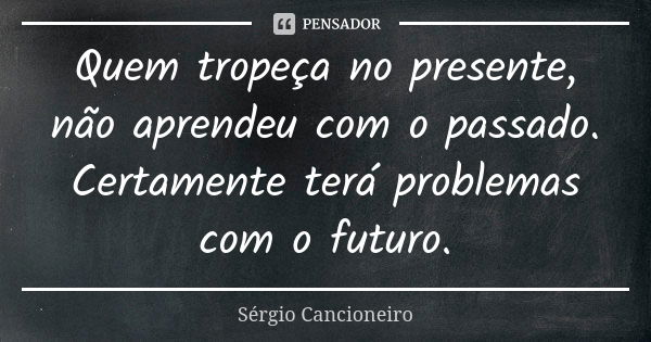 Quem tropeça no presente, não aprendeu com o passado. Certamente terá problemas com o futuro.... Frase de Sérgio Cancioneiro.