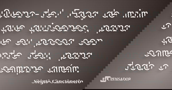 Quero-te! Faça de mim o que quiseres, para que eu possa ser somente teu, para todo o sempre amém.... Frase de Sérgio Cancioneiro.