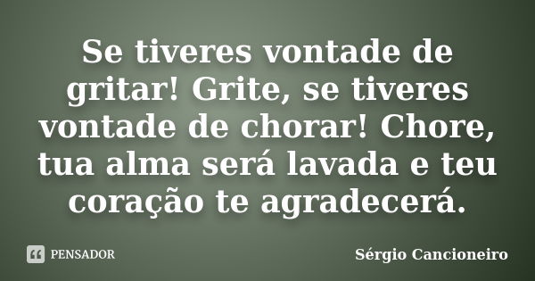 Se tiveres vontade de gritar! Grite, se tiveres vontade de chorar! Chore, tua alma será lavada e teu coração te agradecerá.... Frase de Sérgio Cancioneiro.