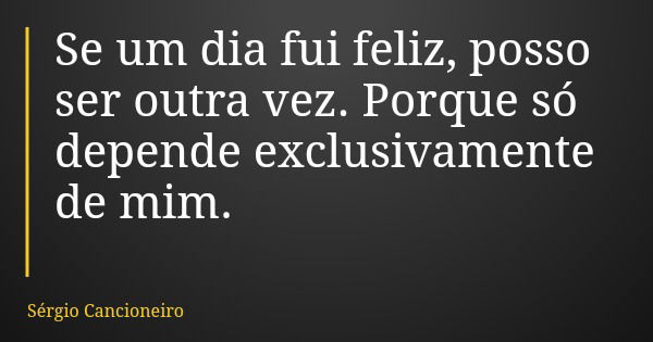 Se um dia fui feliz, posso ser outra vez. Porque só depende exclusivamente de mim.... Frase de Sérgio Cancioneiro.