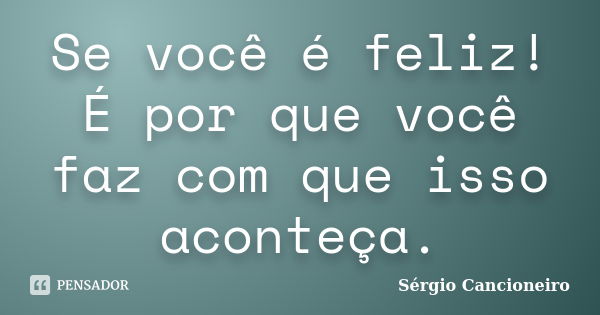 Se você é feliz! É por que você faz com que isso aconteça.... Frase de Sérgio Cancioneiro.