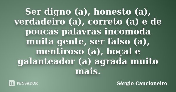 Ser digno (a), honesto (a), verdadeiro (a), correto (a) e de poucas palavras incomoda muita gente, ser falso (a), mentiroso (a), boçal e galanteador (a) agrada ... Frase de Sérgio Cancioneiro.