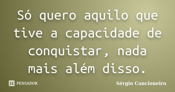 Só quero aquilo que tive a capacidade de conquistar, nada mais além disso.... Frase de Sérgio Cancioneiro.