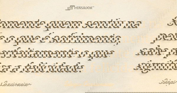 Somente quem sentiu na pele o que é sofrimento, sabe perfeitamente o que significa a felicidade.... Frase de Sérgio Cancioneiro.