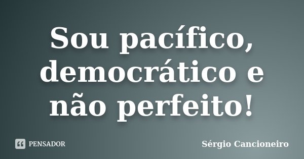 Sou pacífico, democrático e não perfeito!... Frase de Sérgio Cancioneiro.