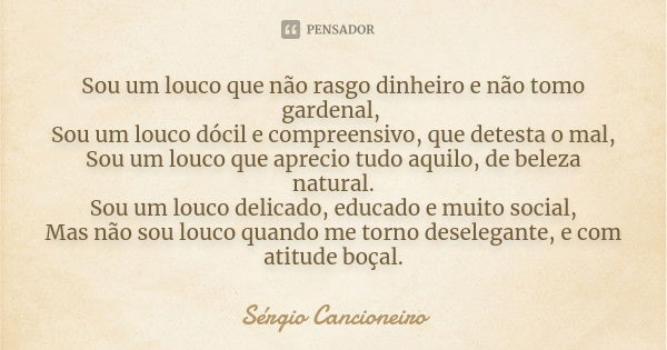 Sou um louco que não rasgo dinheiro e não tomo gardenal, Sou um louco dócil e compreensivo, que detesta o mal, Sou um louco que aprecio tudo aquilo, de beleza n... Frase de Sérgio Cancioneiro.