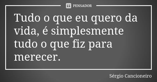 Tudo o que eu quero da vida, é simplesmente tudo o que fiz para merecer.... Frase de Sérgio Cancioneiro.