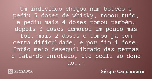 Um indivíduo chegou num boteco e pediu 5 doses de whisky, tomou tudo, e pediu mais 4 doses tomou também, depois 3 doses demorou um pouco mas foi, mais 2 doses e... Frase de Sérgio Cancioneiro.