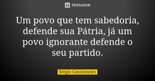 Um povo que tem sabedoria, defende sua Pátria, já um povo ignorante defende o seu partido.... Frase de Sérgio Cancioneiro.