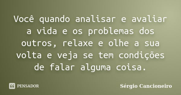 Você quando analisar e avaliar a vida e os problemas dos outros, relaxe e olhe a sua volta e veja se tem condições de falar alguma coisa.... Frase de Sérgio Cancioneiro.