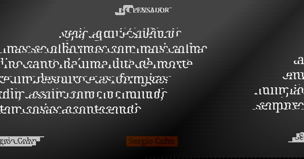 veja, aqui é silêncio mas se olharmos com mais calma ali no canto há uma luta de morte entre um besouro e as formigas. num jardim, assim como no mundo, sempre t... Frase de Sergio Cohn.